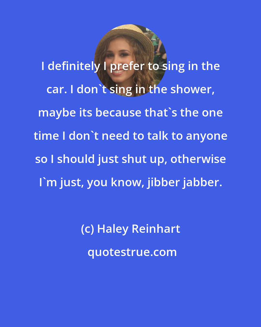 Haley Reinhart: I definitely I prefer to sing in the car. I don't sing in the shower, maybe its because that's the one time I don't need to talk to anyone so I should just shut up, otherwise I'm just, you know, jibber jabber.