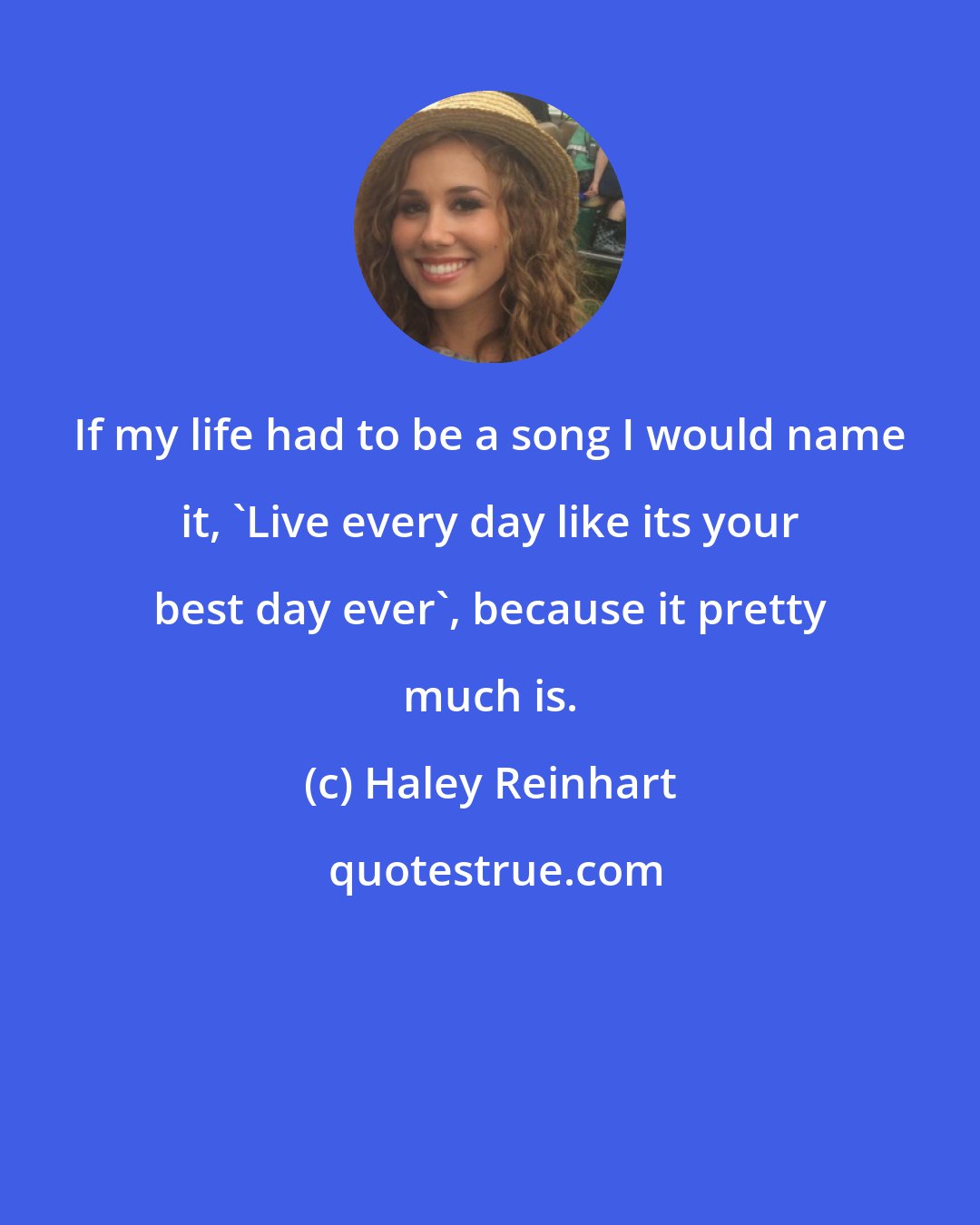 Haley Reinhart: If my life had to be a song I would name it, 'Live every day like its your best day ever', because it pretty much is.