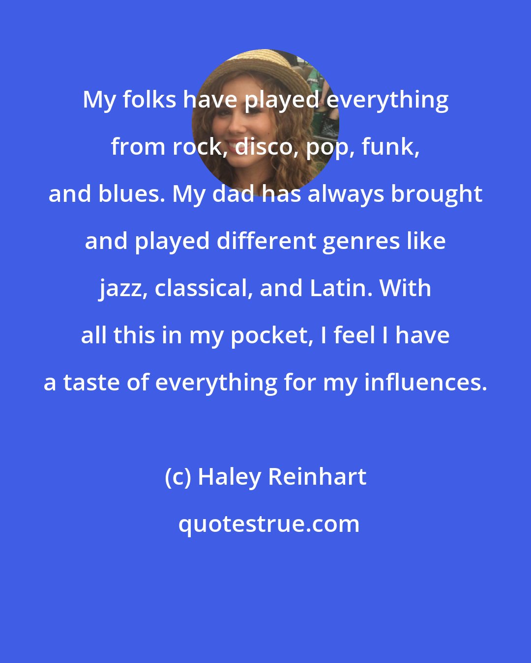 Haley Reinhart: My folks have played everything from rock, disco, pop, funk, and blues. My dad has always brought and played different genres like jazz, classical, and Latin. With all this in my pocket, I feel I have a taste of everything for my influences.