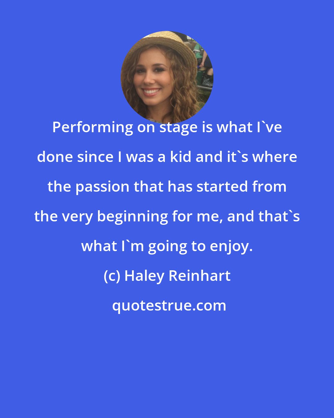 Haley Reinhart: Performing on stage is what I've done since I was a kid and it's where the passion that has started from the very beginning for me, and that's what I'm going to enjoy.