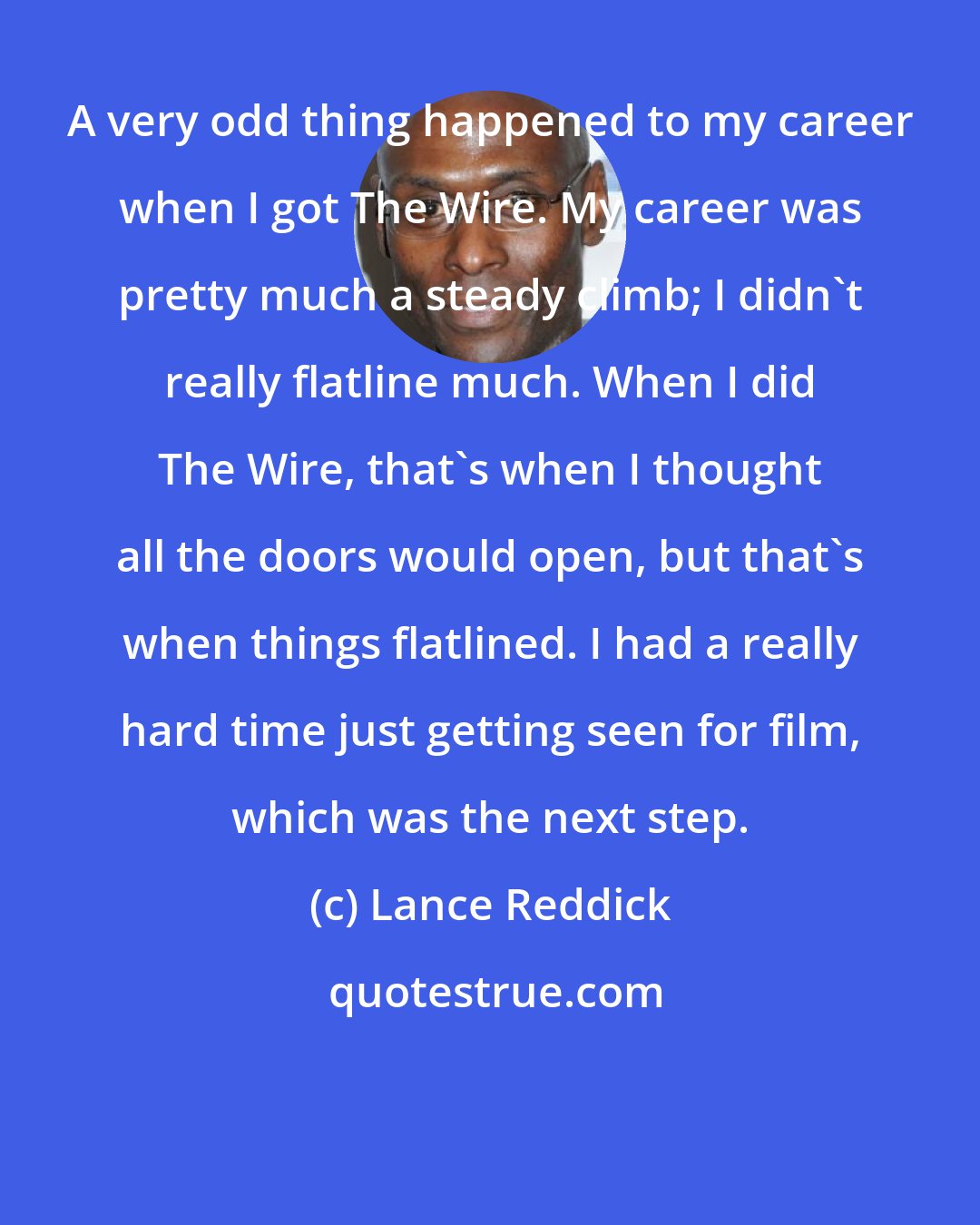 Lance Reddick: A very odd thing happened to my career when I got The Wire. My career was pretty much a steady climb; I didn't really flatline much. When I did The Wire, that's when I thought all the doors would open, but that's when things flatlined. I had a really hard time just getting seen for film, which was the next step.