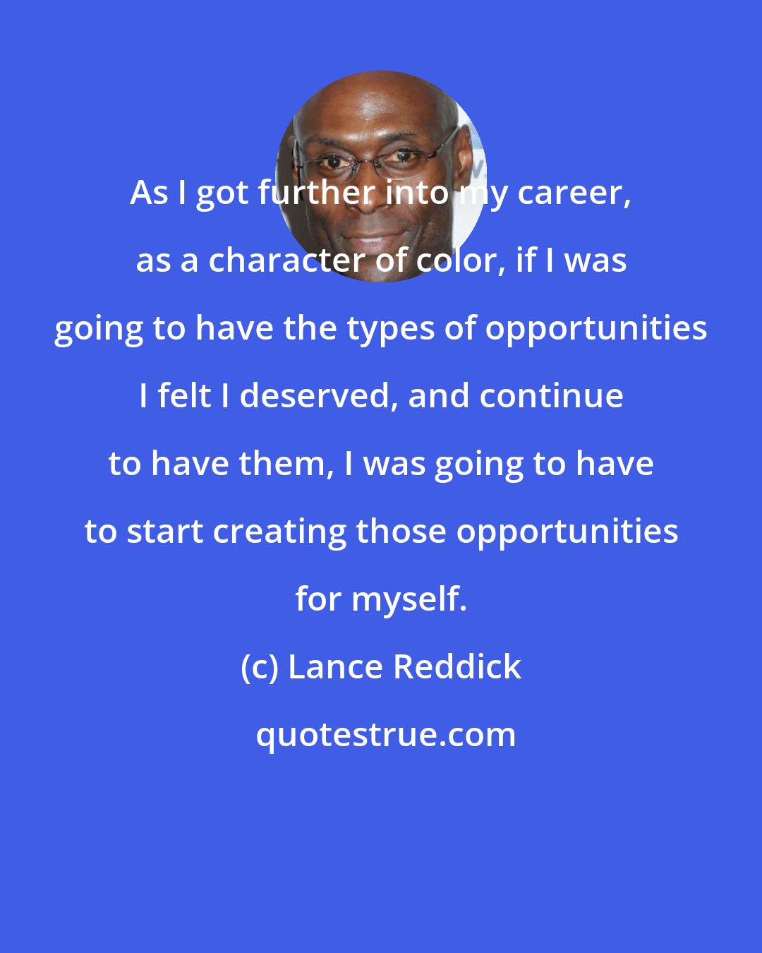 Lance Reddick: As I got further into my career, as a character of color, if I was going to have the types of opportunities I felt I deserved, and continue to have them, I was going to have to start creating those opportunities for myself.