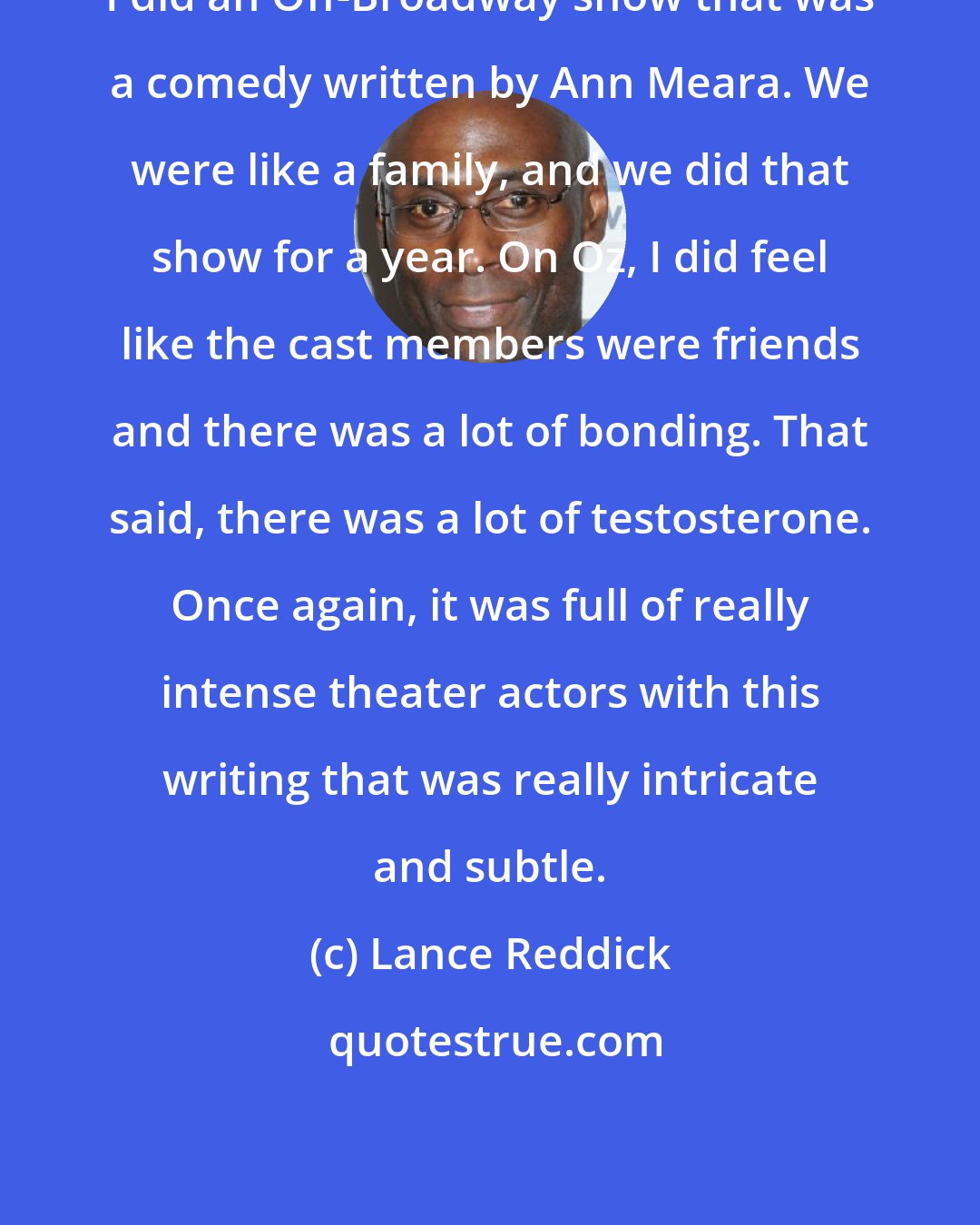 Lance Reddick: I did an Off-Broadway show that was a comedy written by Ann Meara. We were like a family, and we did that show for a year. On Oz, I did feel like the cast members were friends and there was a lot of bonding. That said, there was a lot of testosterone. Once again, it was full of really intense theater actors with this writing that was really intricate and subtle.