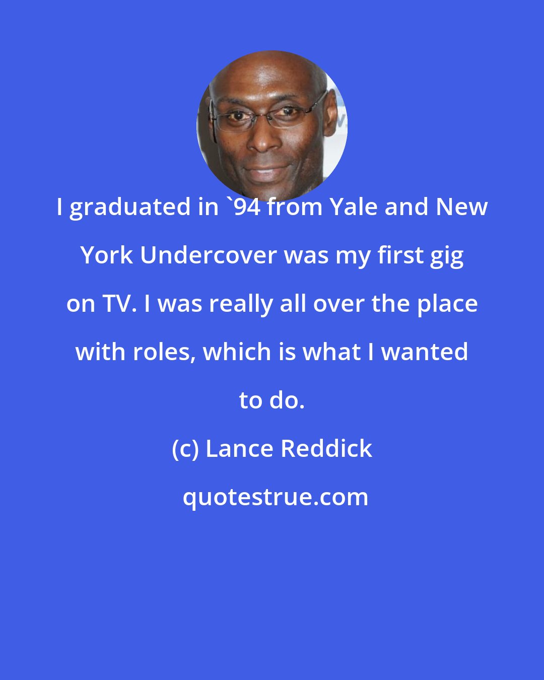 Lance Reddick: I graduated in '94 from Yale and New York Undercover was my first gig on TV. I was really all over the place with roles, which is what I wanted to do.