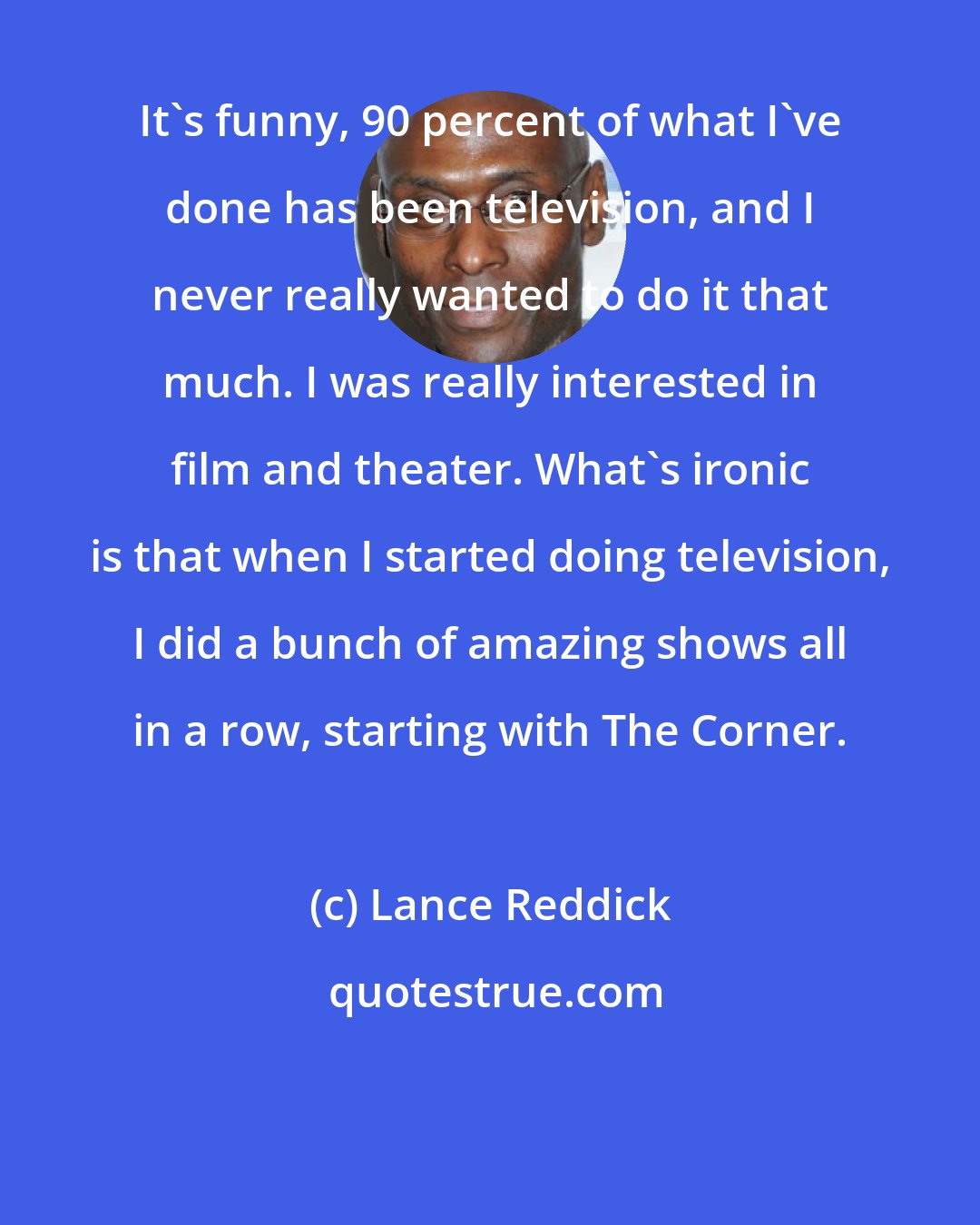 Lance Reddick: It's funny, 90 percent of what I've done has been television, and I never really wanted to do it that much. I was really interested in film and theater. What's ironic is that when I started doing television, I did a bunch of amazing shows all in a row, starting with The Corner.