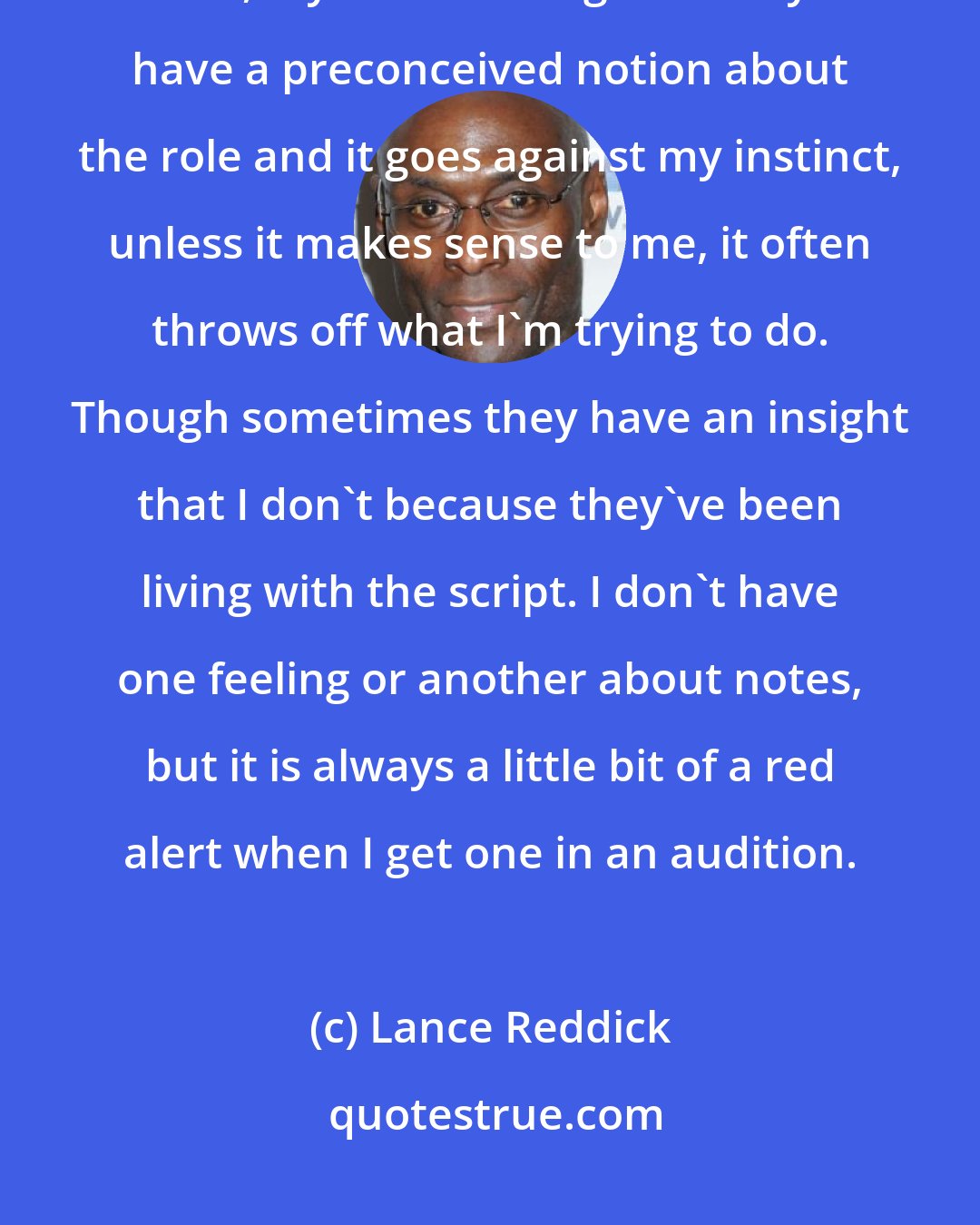 Lance Reddick: Notes are tricky in an audition, because I find, more often than not, my instinct is right. If they have a preconceived notion about the role and it goes against my instinct, unless it makes sense to me, it often throws off what I'm trying to do. Though sometimes they have an insight that I don't because they've been living with the script. I don't have one feeling or another about notes, but it is always a little bit of a red alert when I get one in an audition.