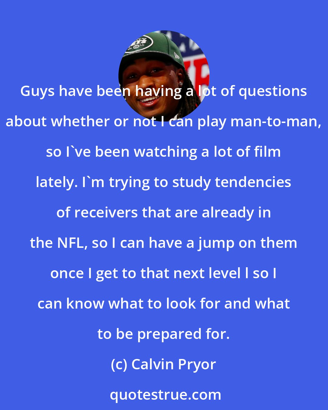 Calvin Pryor: Guys have been having a lot of questions about whether or not I can play man-to-man, so I've been watching a lot of film lately. I'm trying to study tendencies of receivers that are already in the NFL, so I can have a jump on them once I get to that next level l so I can know what to look for and what to be prepared for.