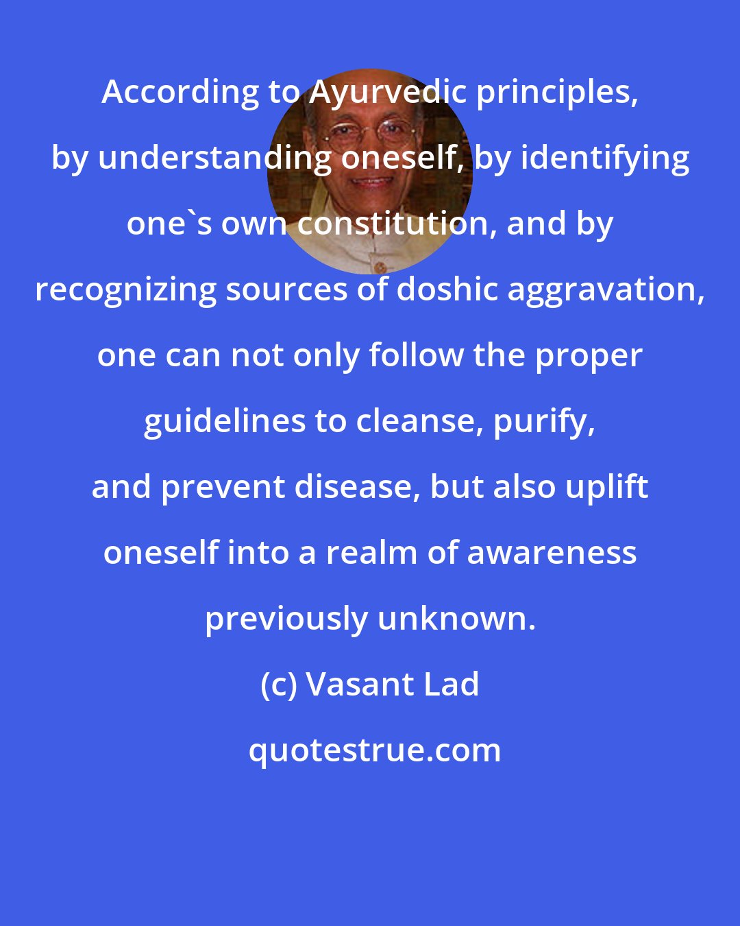 Vasant Lad: According to Ayurvedic principles, by understanding oneself, by identifying one's own constitution, and by recognizing sources of doshic aggravation, one can not only follow the proper guidelines to cleanse, purify, and prevent disease, but also uplift oneself into a realm of awareness previously unknown.