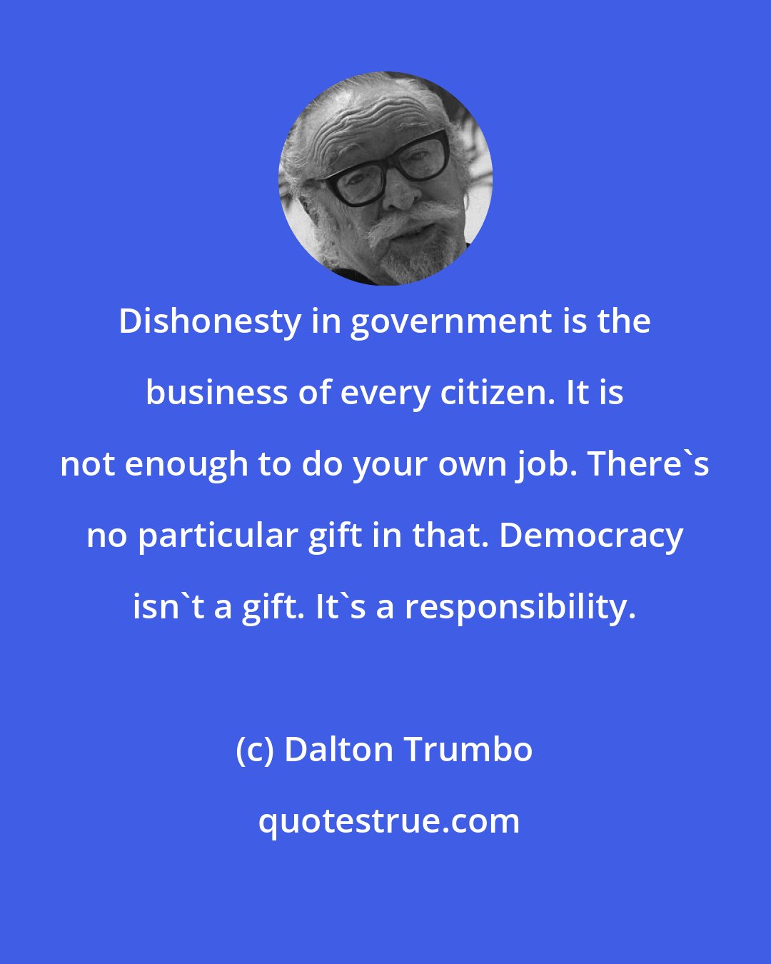 Dalton Trumbo: Dishonesty in government is the business of every citizen. It is not enough to do your own job. There's no particular gift in that. Democracy isn't a gift. It's a responsibility.