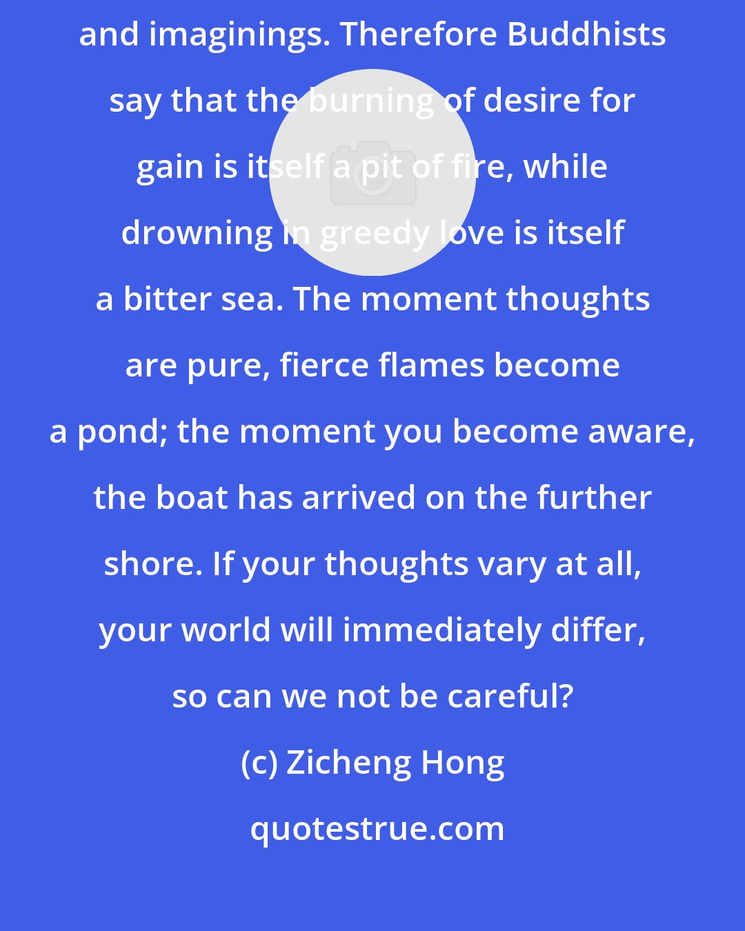 Zicheng Hong: The realms of good fortune and calamity in human life are all made of thoughts and imaginings. Therefore Buddhists say that the burning of desire for gain is itself a pit of fire, while drowning in greedy love is itself a bitter sea. The moment thoughts are pure, fierce flames become a pond; the moment you become aware, the boat has arrived on the further shore. If your thoughts vary at all, your world will immediately differ, so can we not be careful?