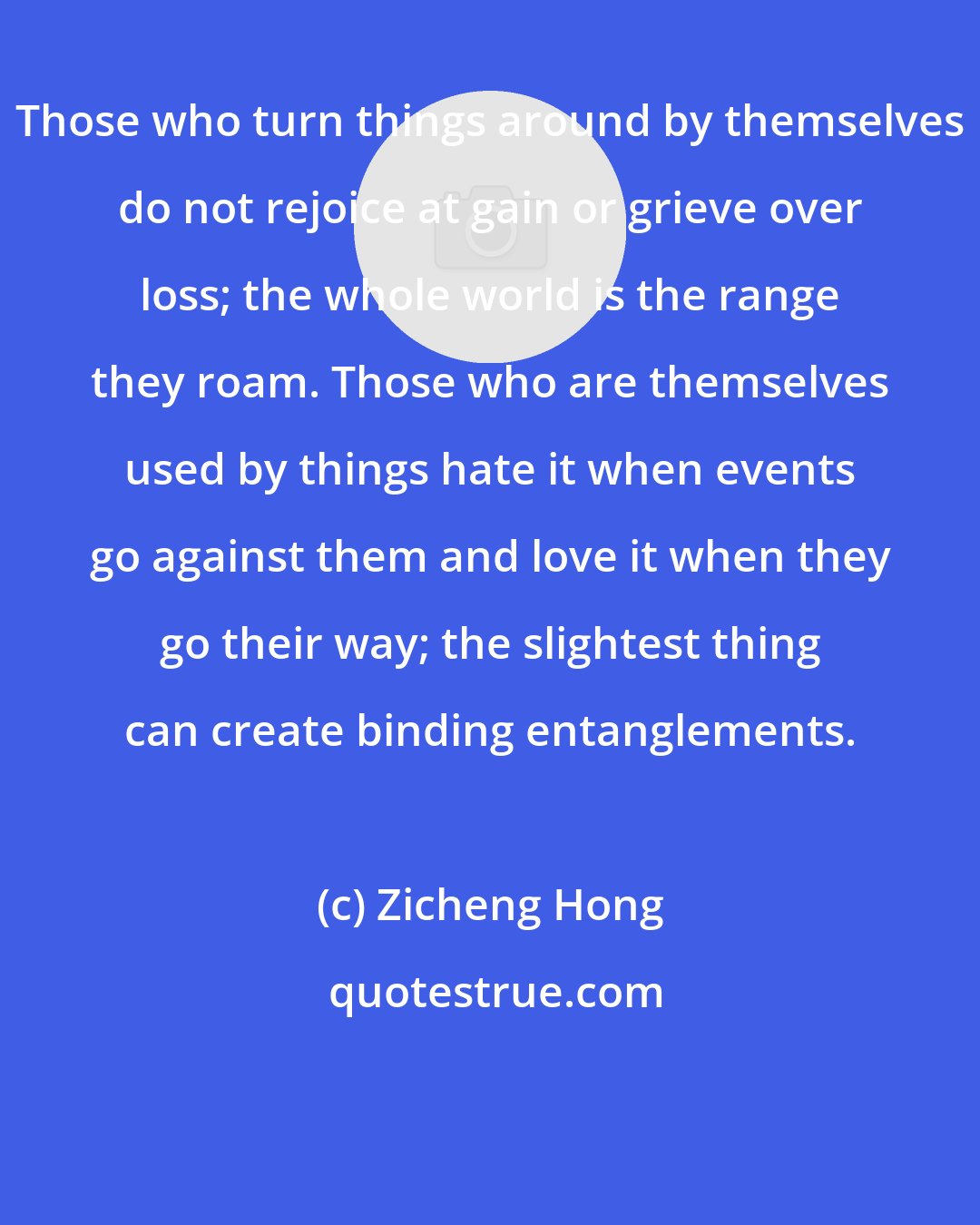 Zicheng Hong: Those who turn things around by themselves do not rejoice at gain or grieve over loss; the whole world is the range they roam. Those who are themselves used by things hate it when events go against them and love it when they go their way; the slightest thing can create binding entanglements.