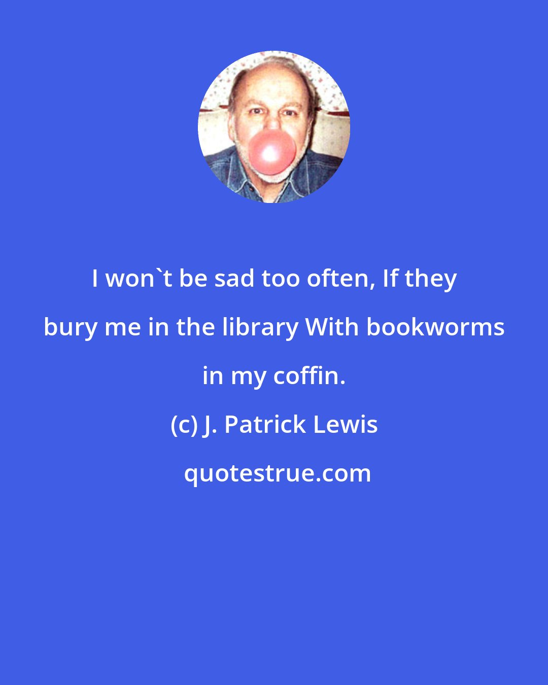 J. Patrick Lewis: I won't be sad too often, If they bury me in the library With bookworms in my coffin.