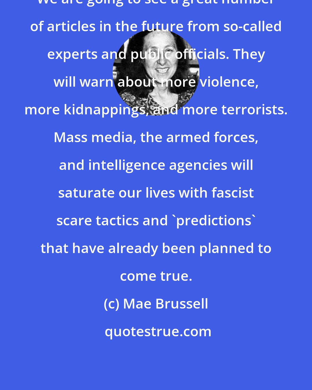 Mae Brussell: We are going to see a great number of articles in the future from so-called experts and public officials. They will warn about more violence, more kidnappings, and more terrorists. Mass media, the armed forces, and intelligence agencies will saturate our lives with fascist scare tactics and 'predictions' that have already been planned to come true.