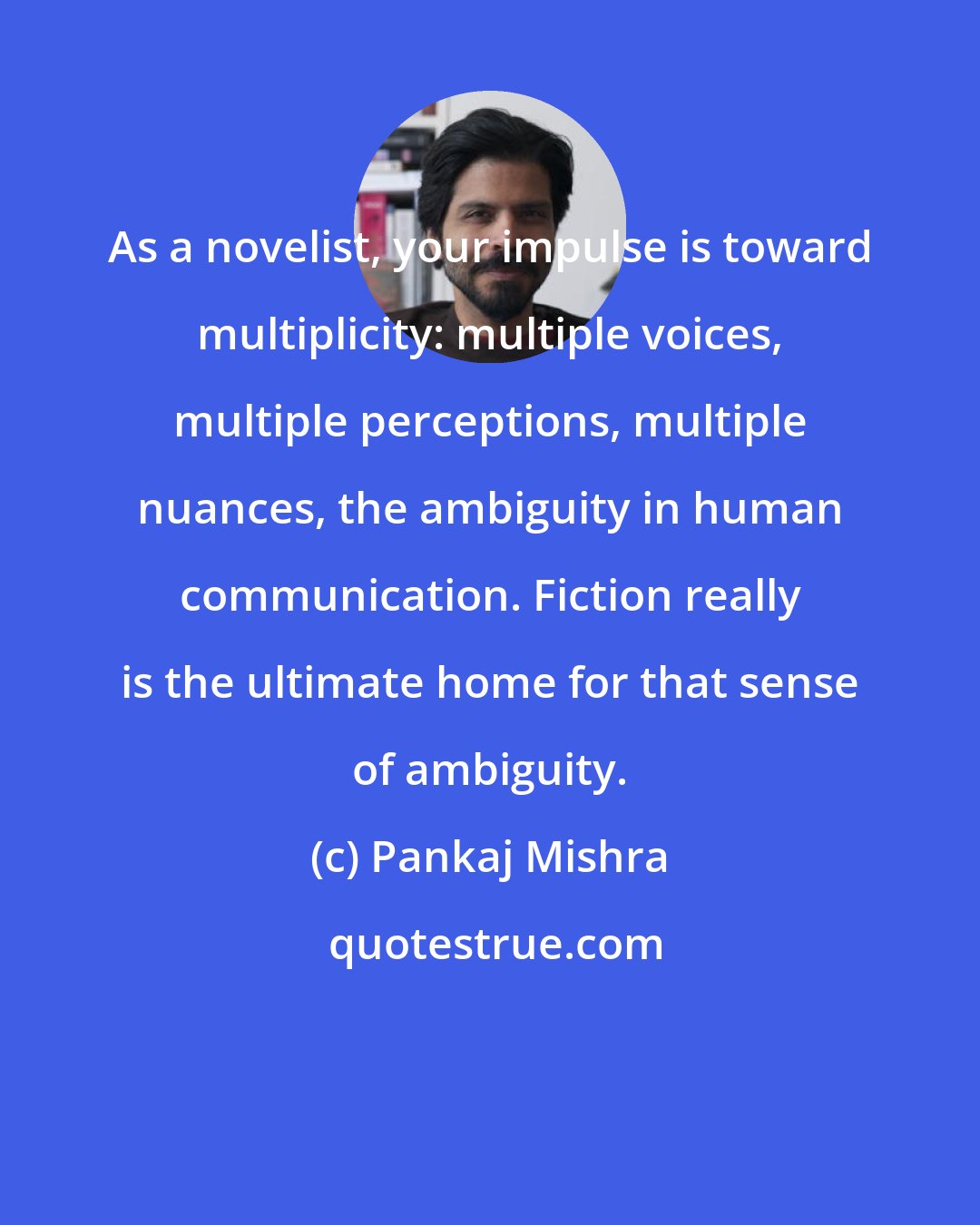 Pankaj Mishra: As a novelist, your impulse is toward multiplicity: multiple voices, multiple perceptions, multiple nuances, the ambiguity in human communication. Fiction really is the ultimate home for that sense of ambiguity.