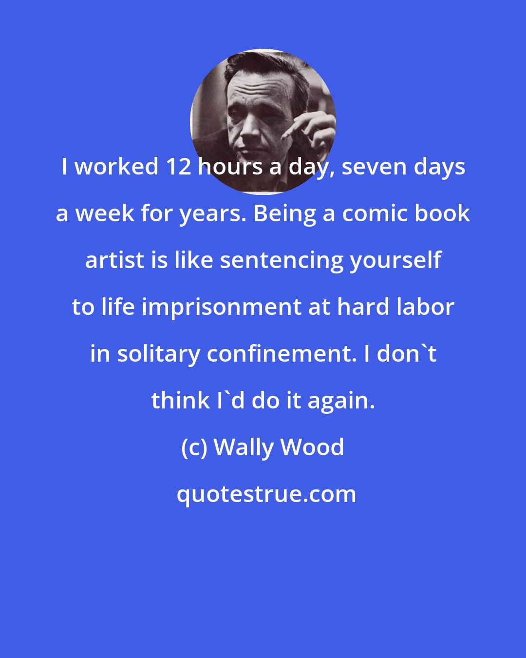 Wally Wood: I worked 12 hours a day, seven days a week for years. Being a comic book artist is like sentencing yourself to life imprisonment at hard labor in solitary confinement. I don't think I'd do it again.