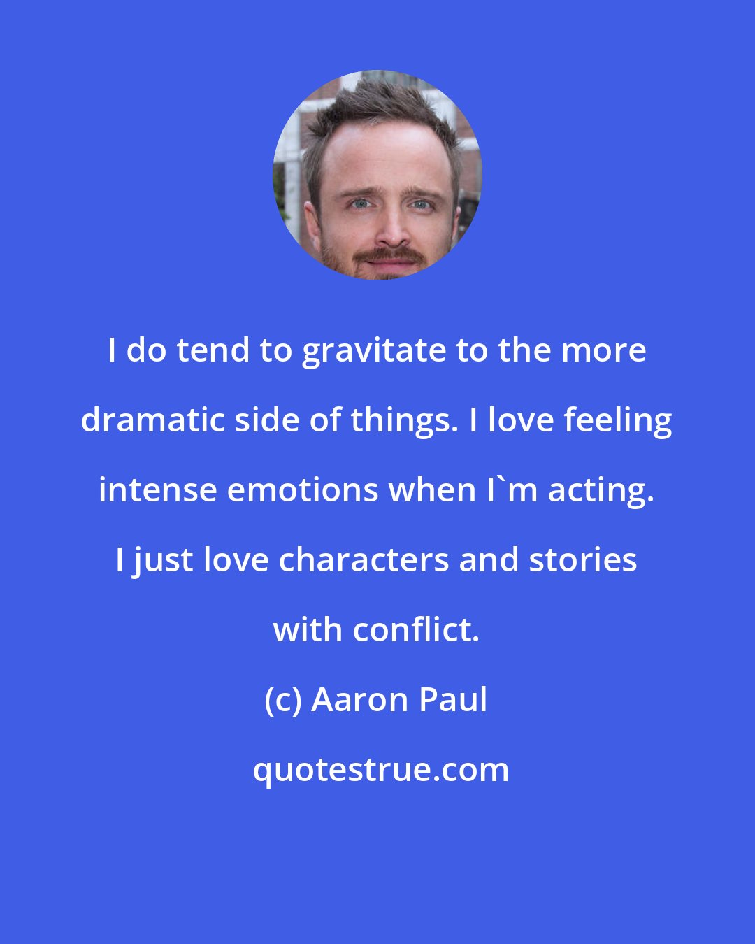 Aaron Paul: I do tend to gravitate to the more dramatic side of things. I love feeling intense emotions when I'm acting. I just love characters and stories with conflict.