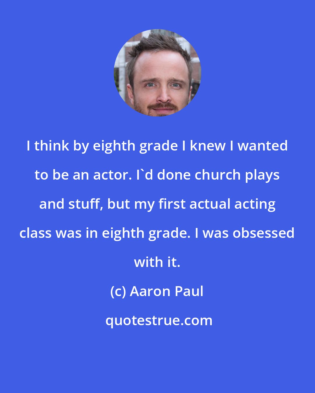 Aaron Paul: I think by eighth grade I knew I wanted to be an actor. I'd done church plays and stuff, but my first actual acting class was in eighth grade. I was obsessed with it.