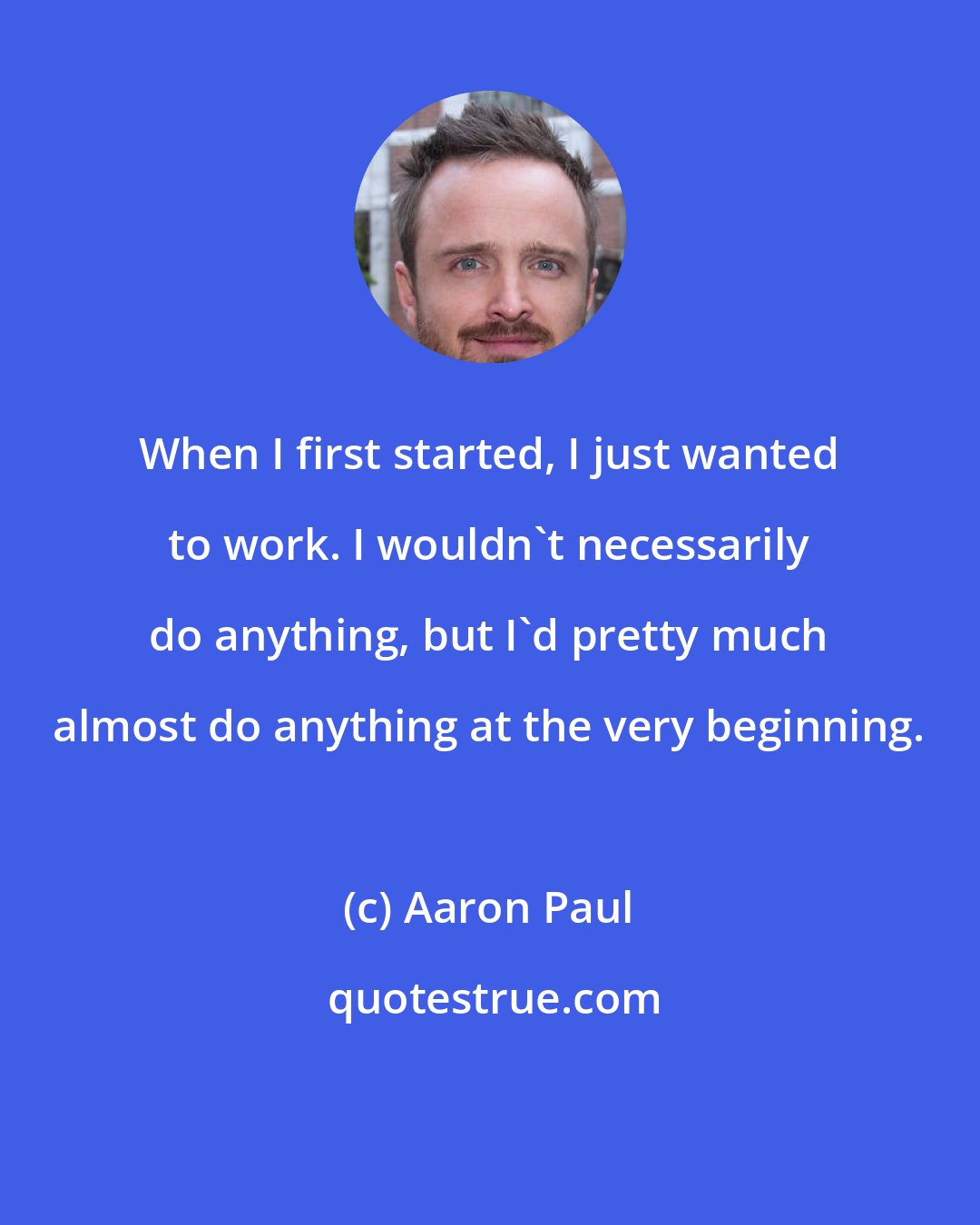 Aaron Paul: When I first started, I just wanted to work. I wouldn't necessarily do anything, but I'd pretty much almost do anything at the very beginning.