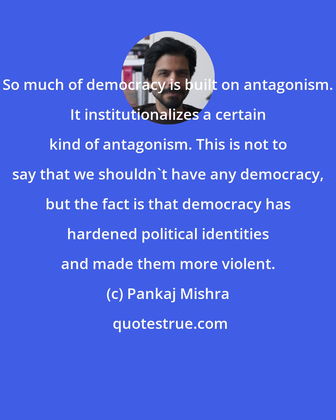 Pankaj Mishra: So much of democracy is built on antagonism. It institutionalizes a certain kind of antagonism. This is not to say that we shouldn't have any democracy, but the fact is that democracy has hardened political identities and made them more violent.