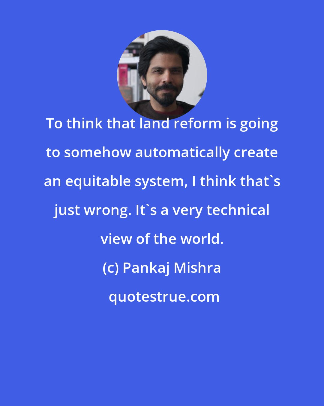 Pankaj Mishra: To think that land reform is going to somehow automatically create an equitable system, I think that's just wrong. It's a very technical view of the world.