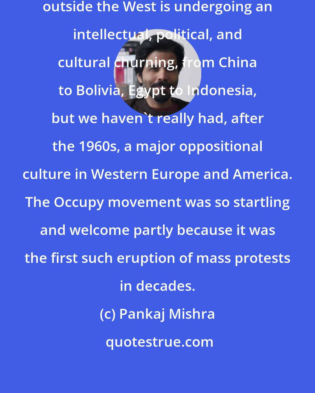 Pankaj Mishra: Today, practically every country outside the West is undergoing an intellectual, political, and cultural churning, from China to Bolivia, Egypt to Indonesia, but we haven't really had, after the 1960s, a major oppositional culture in Western Europe and America. The Occupy movement was so startling and welcome partly because it was the first such eruption of mass protests in decades.