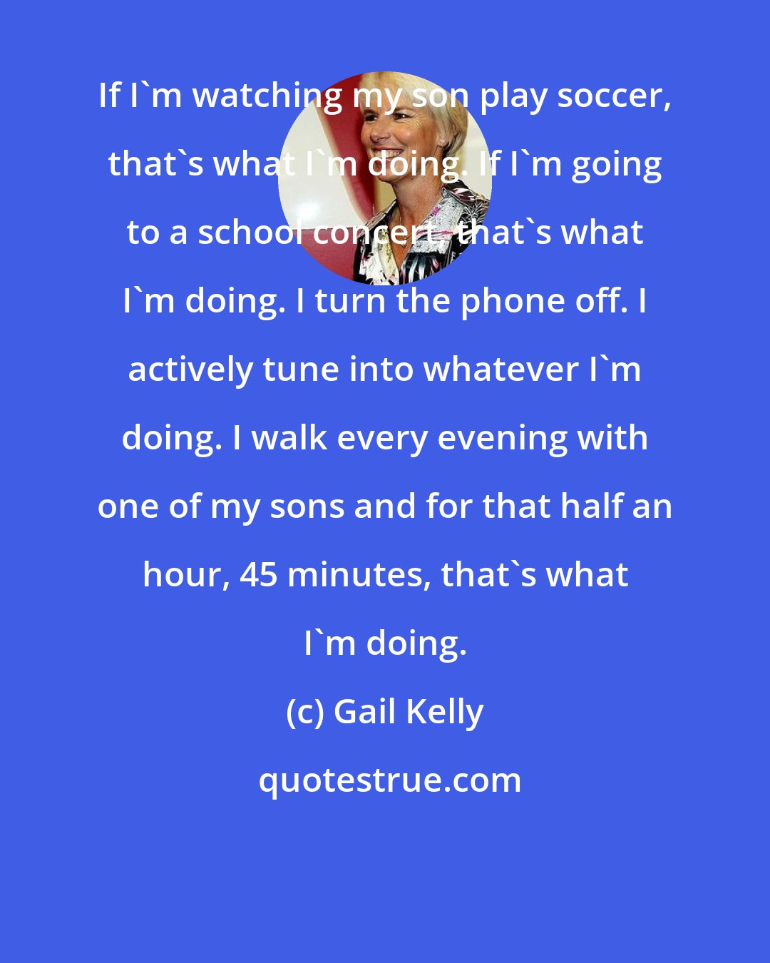 Gail Kelly: If I'm watching my son play soccer, that's what I'm doing. If I'm going to a school concert, that's what I'm doing. I turn the phone off. I actively tune into whatever I'm doing. I walk every evening with one of my sons and for that half an hour, 45 minutes, that's what I'm doing.
