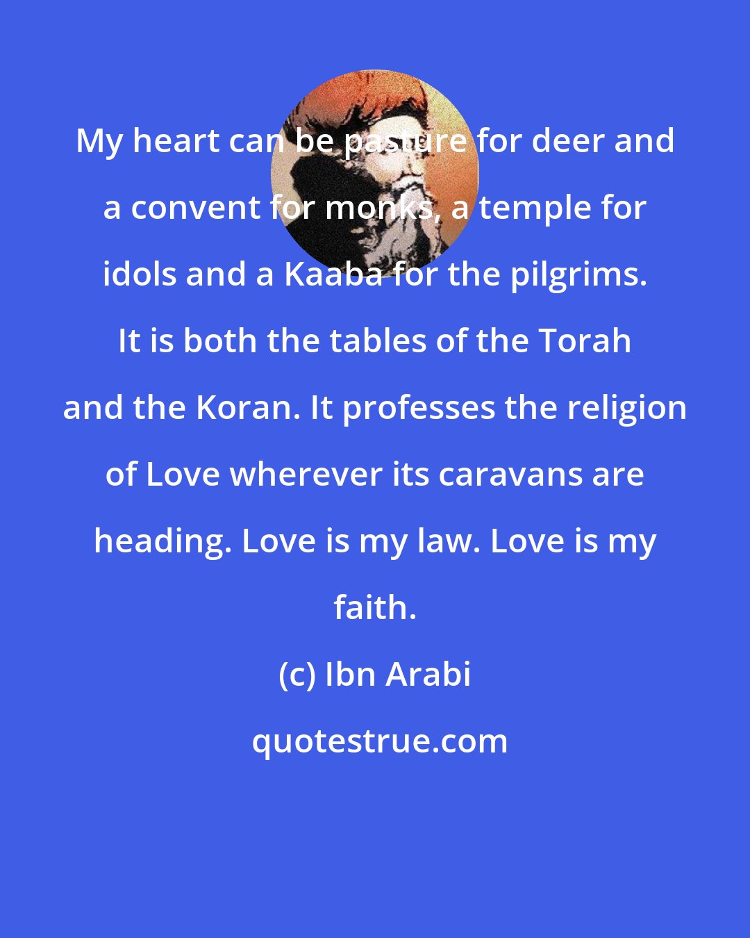 Ibn Arabi: My heart can be pasture for deer and a convent for monks, a temple for idols and a Kaaba for the pilgrims. It is both the tables of the Torah and the Koran. It professes the religion of Love wherever its caravans are heading. Love is my law. Love is my faith.