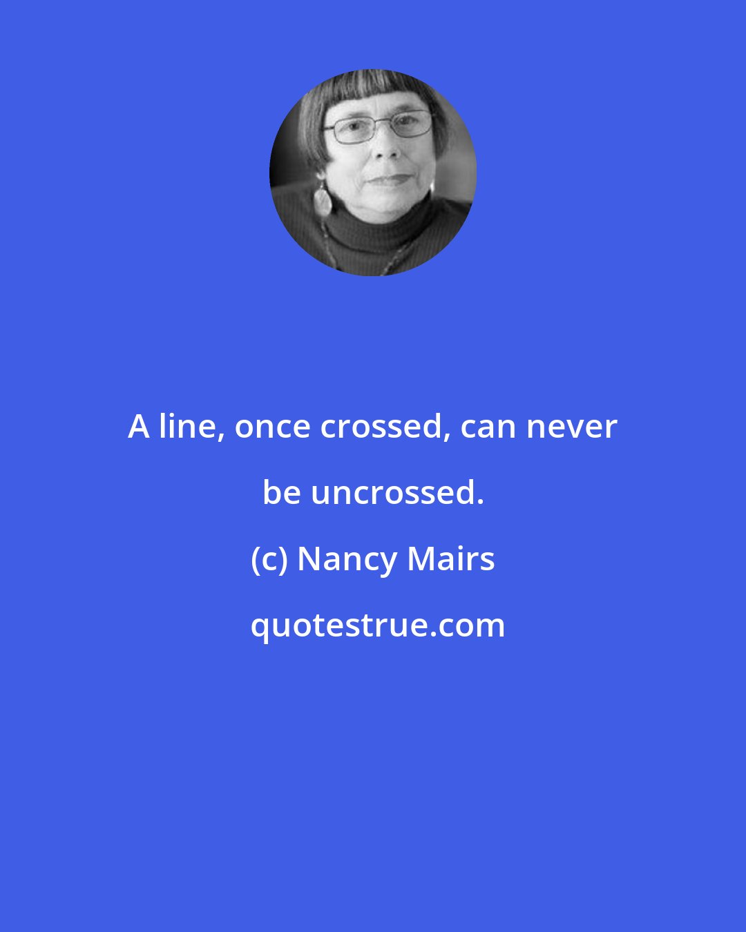 Nancy Mairs: A line, once crossed, can never be uncrossed.