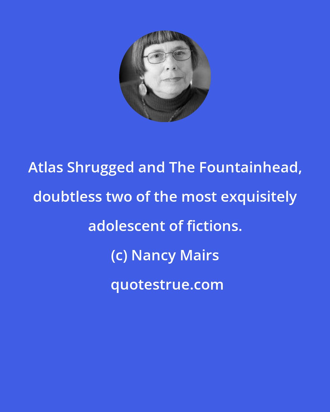 Nancy Mairs: Atlas Shrugged and The Fountainhead, doubtless two of the most exquisitely adolescent of fictions.