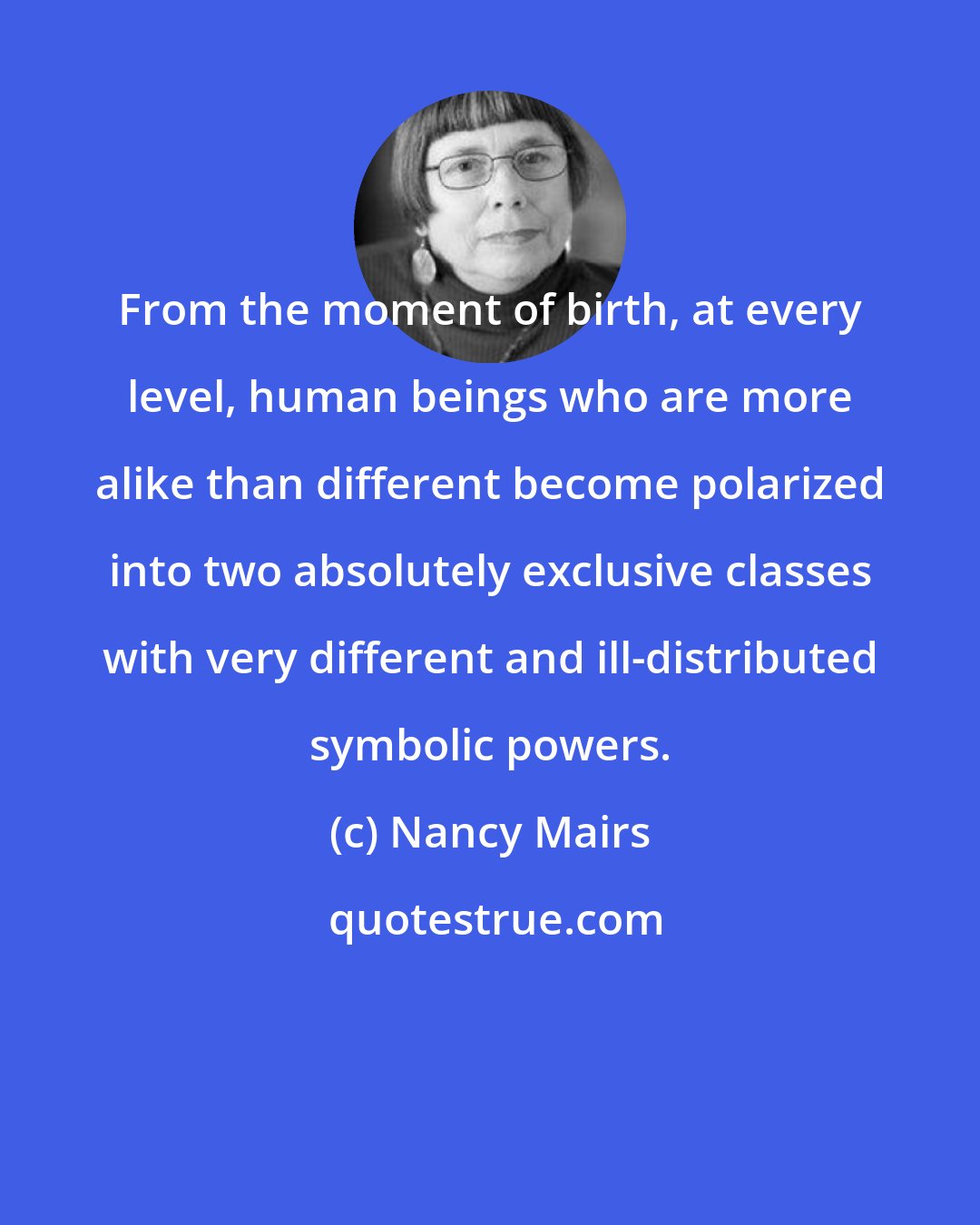 Nancy Mairs: From the moment of birth, at every level, human beings who are more alike than different become polarized into two absolutely exclusive classes with very different and ill-distributed symbolic powers.