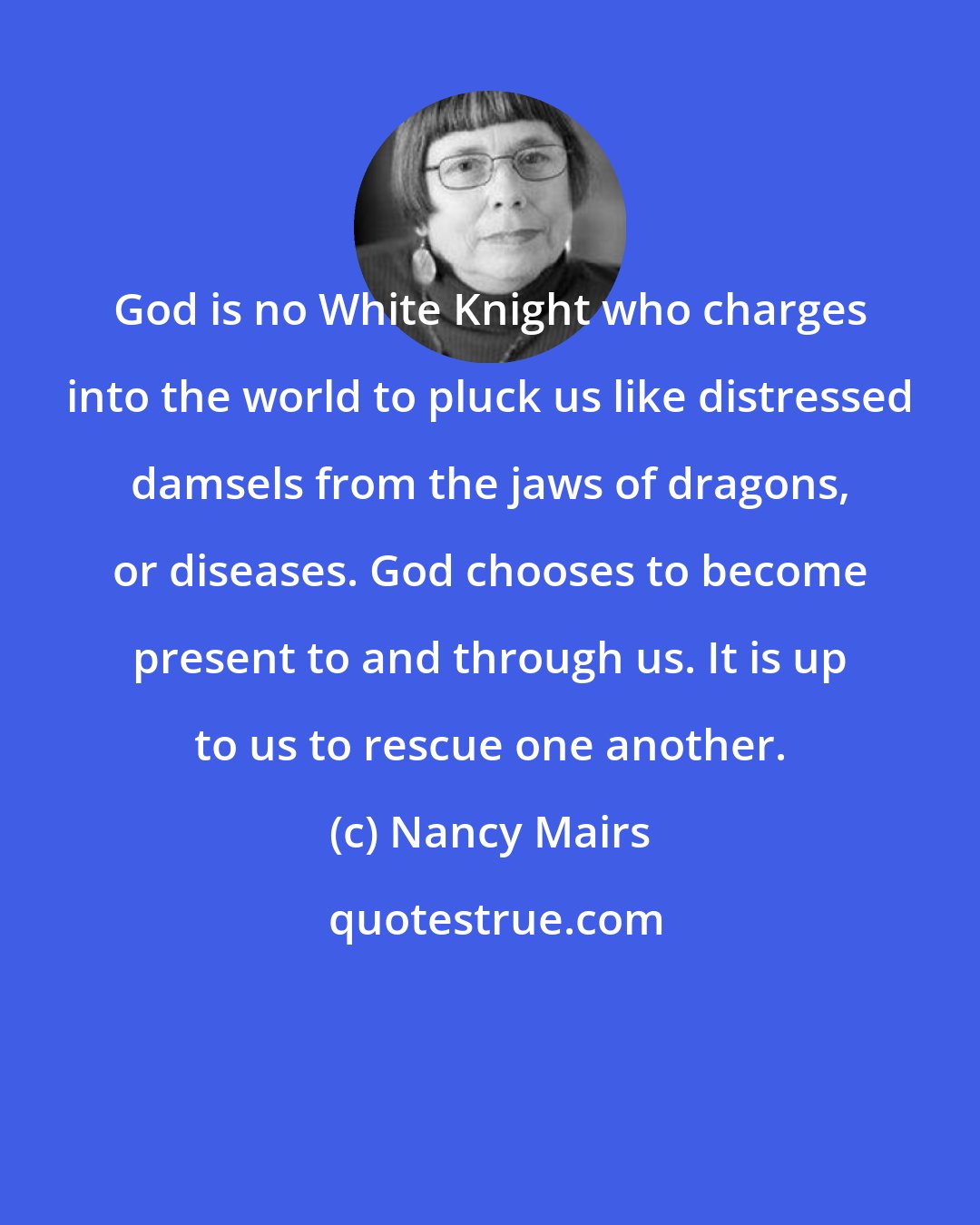 Nancy Mairs: God is no White Knight who charges into the world to pluck us like distressed damsels from the jaws of dragons, or diseases. God chooses to become present to and through us. It is up to us to rescue one another.