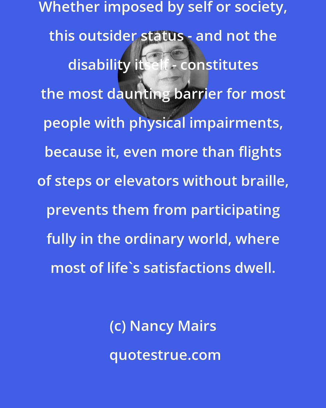 Nancy Mairs: I felt permanently exiled from 'normality.' Whether imposed by self or society, this outsider status - and not the disability itself - constitutes the most daunting barrier for most people with physical impairments, because it, even more than flights of steps or elevators without braille, prevents them from participating fully in the ordinary world, where most of life's satisfactions dwell.