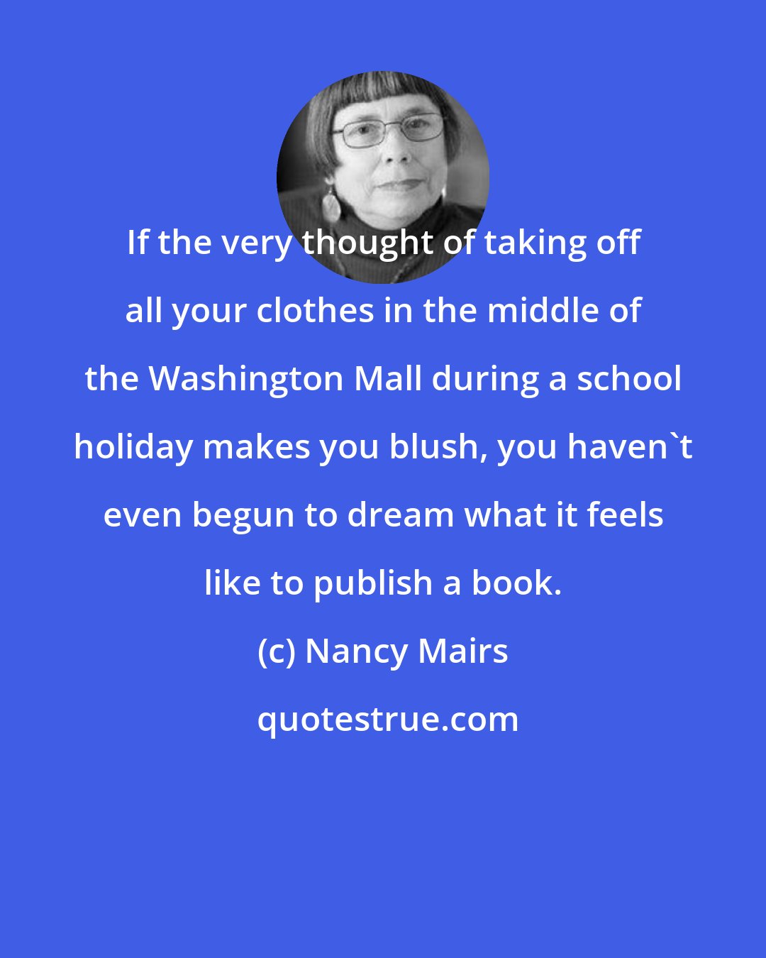 Nancy Mairs: If the very thought of taking off all your clothes in the middle of the Washington Mall during a school holiday makes you blush, you haven't even begun to dream what it feels like to publish a book.