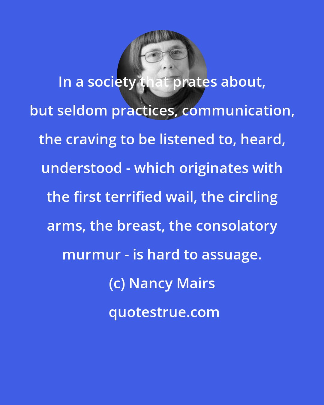 Nancy Mairs: In a society that prates about, but seldom practices, communication, the craving to be listened to, heard, understood - which originates with the first terrified wail, the circling arms, the breast, the consolatory murmur - is hard to assuage.