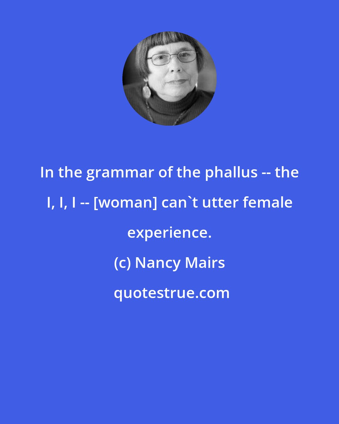 Nancy Mairs: In the grammar of the phallus -- the I, I, I -- [woman] can't utter female experience.