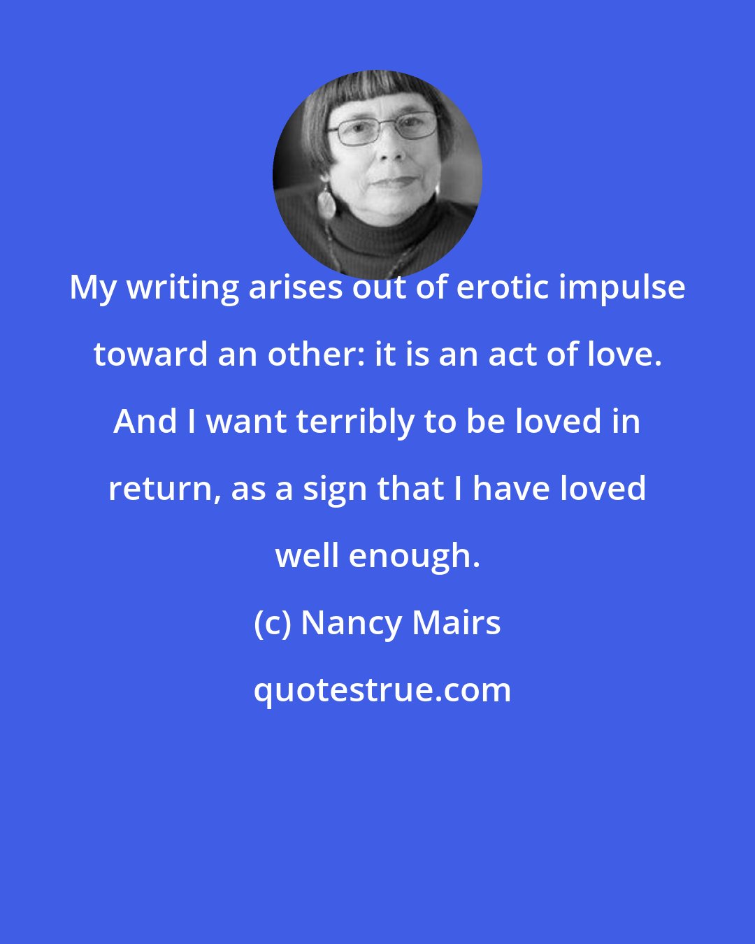 Nancy Mairs: My writing arises out of erotic impulse toward an other: it is an act of love. And I want terribly to be loved in return, as a sign that I have loved well enough.