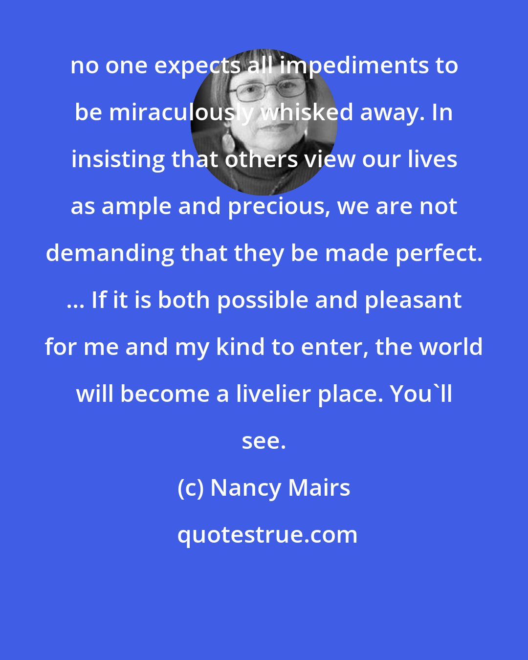 Nancy Mairs: no one expects all impediments to be miraculously whisked away. In insisting that others view our lives as ample and precious, we are not demanding that they be made perfect. ... If it is both possible and pleasant for me and my kind to enter, the world will become a livelier place. You'll see.