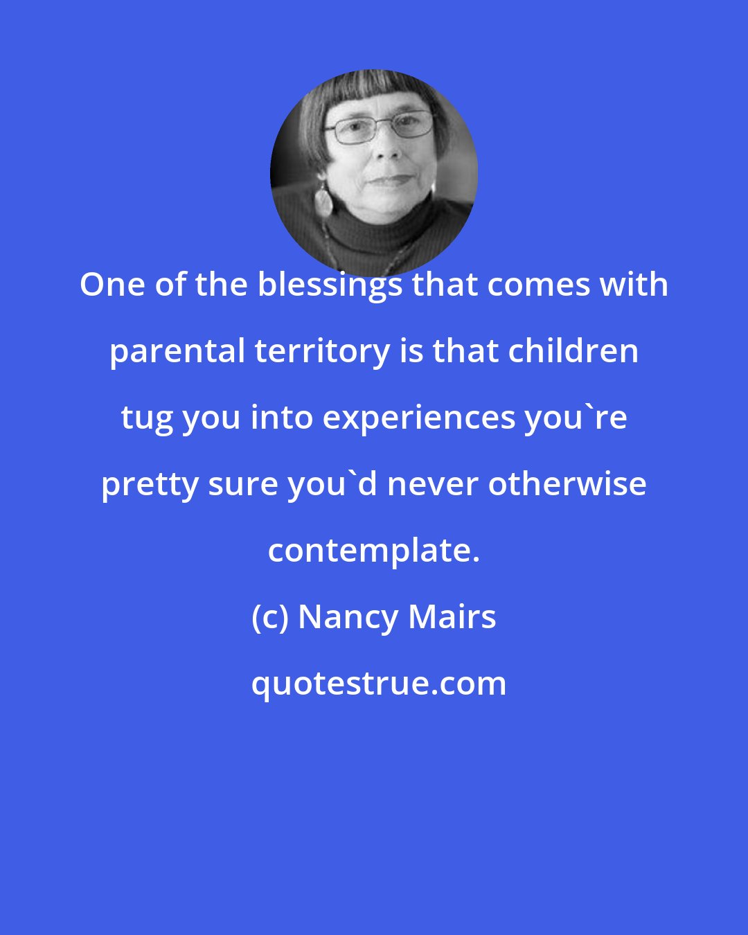 Nancy Mairs: One of the blessings that comes with parental territory is that children tug you into experiences you're pretty sure you'd never otherwise contemplate.