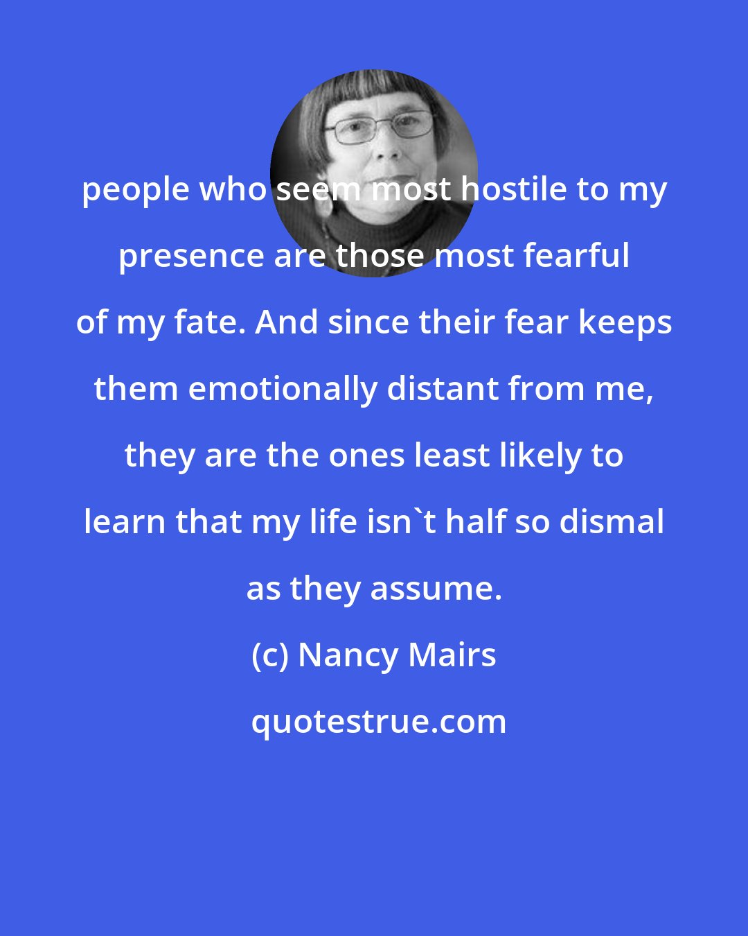 Nancy Mairs: people who seem most hostile to my presence are those most fearful of my fate. And since their fear keeps them emotionally distant from me, they are the ones least likely to learn that my life isn't half so dismal as they assume.