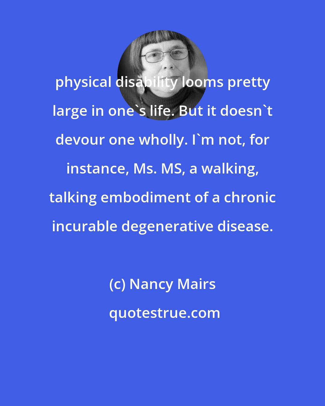 Nancy Mairs: physical disability looms pretty large in one's life. But it doesn't devour one wholly. I'm not, for instance, Ms. MS, a walking, talking embodiment of a chronic incurable degenerative disease.