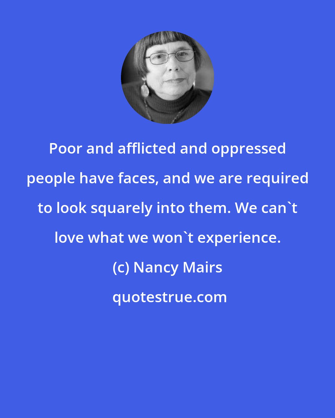 Nancy Mairs: Poor and afflicted and oppressed people have faces, and we are required to look squarely into them. We can't love what we won't experience.