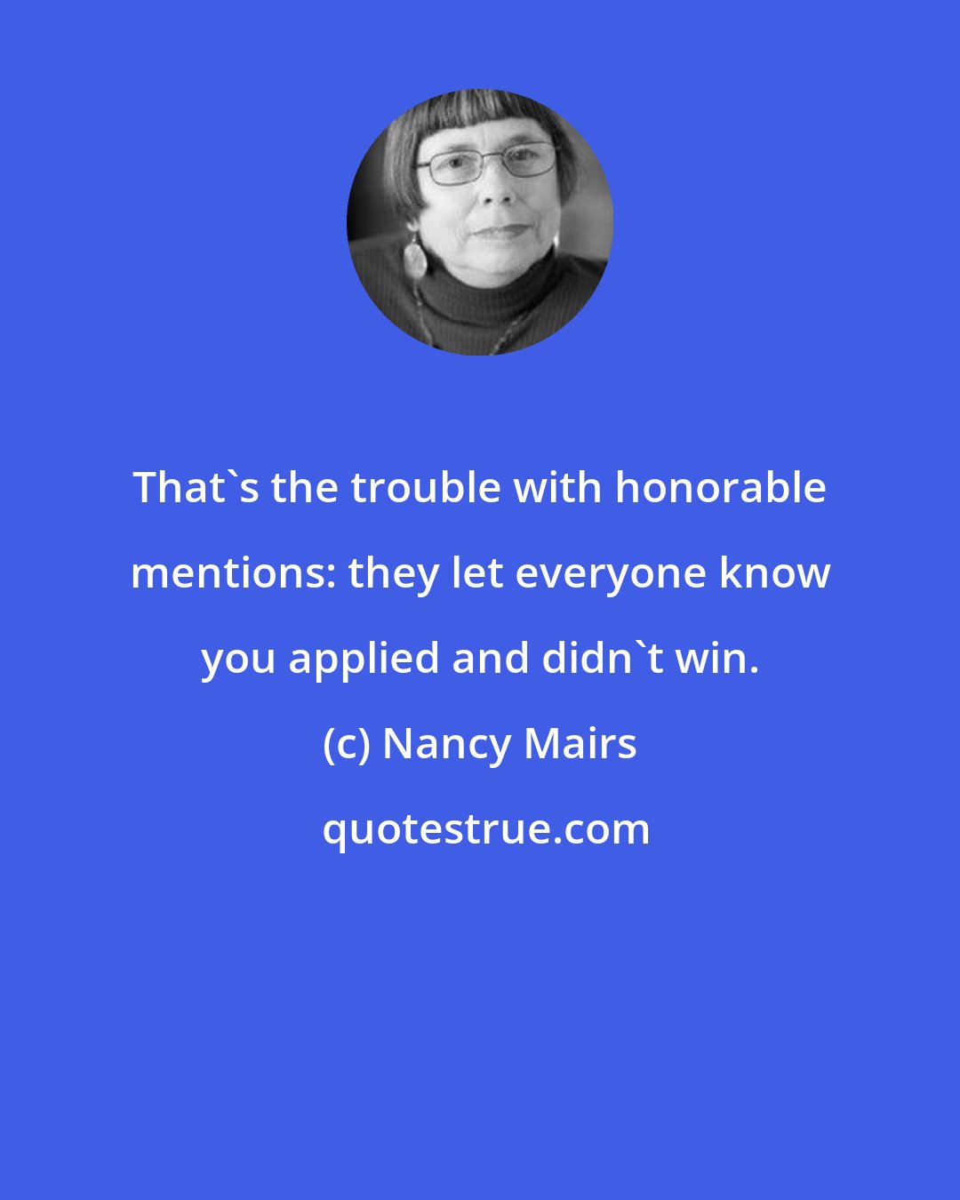 Nancy Mairs: That's the trouble with honorable mentions: they let everyone know you applied and didn't win.