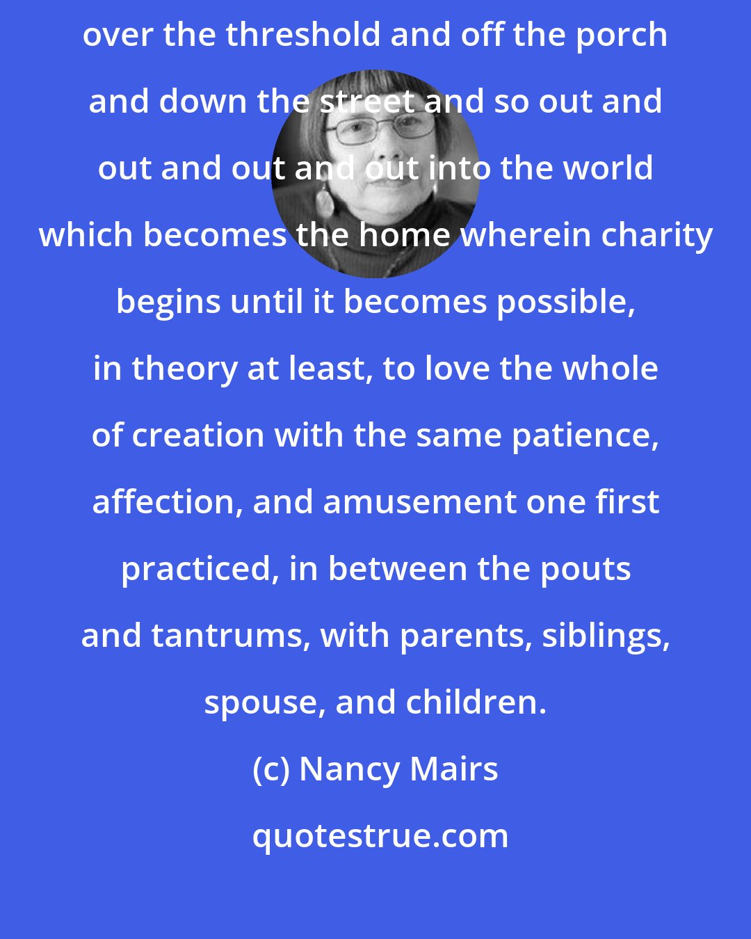 Nancy Mairs: The charity that begins at home cannot rest there but draws one inexorably over the threshold and off the porch and down the street and so out and out and out and out into the world which becomes the home wherein charity begins until it becomes possible, in theory at least, to love the whole of creation with the same patience, affection, and amusement one first practiced, in between the pouts and tantrums, with parents, siblings, spouse, and children.