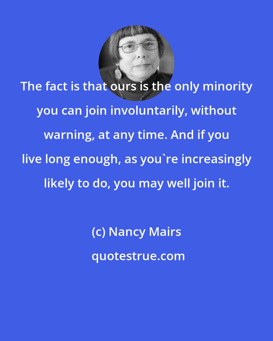 Nancy Mairs: The fact is that ours is the only minority you can join involuntarily, without warning, at any time. And if you live long enough, as you're increasingly likely to do, you may well join it.