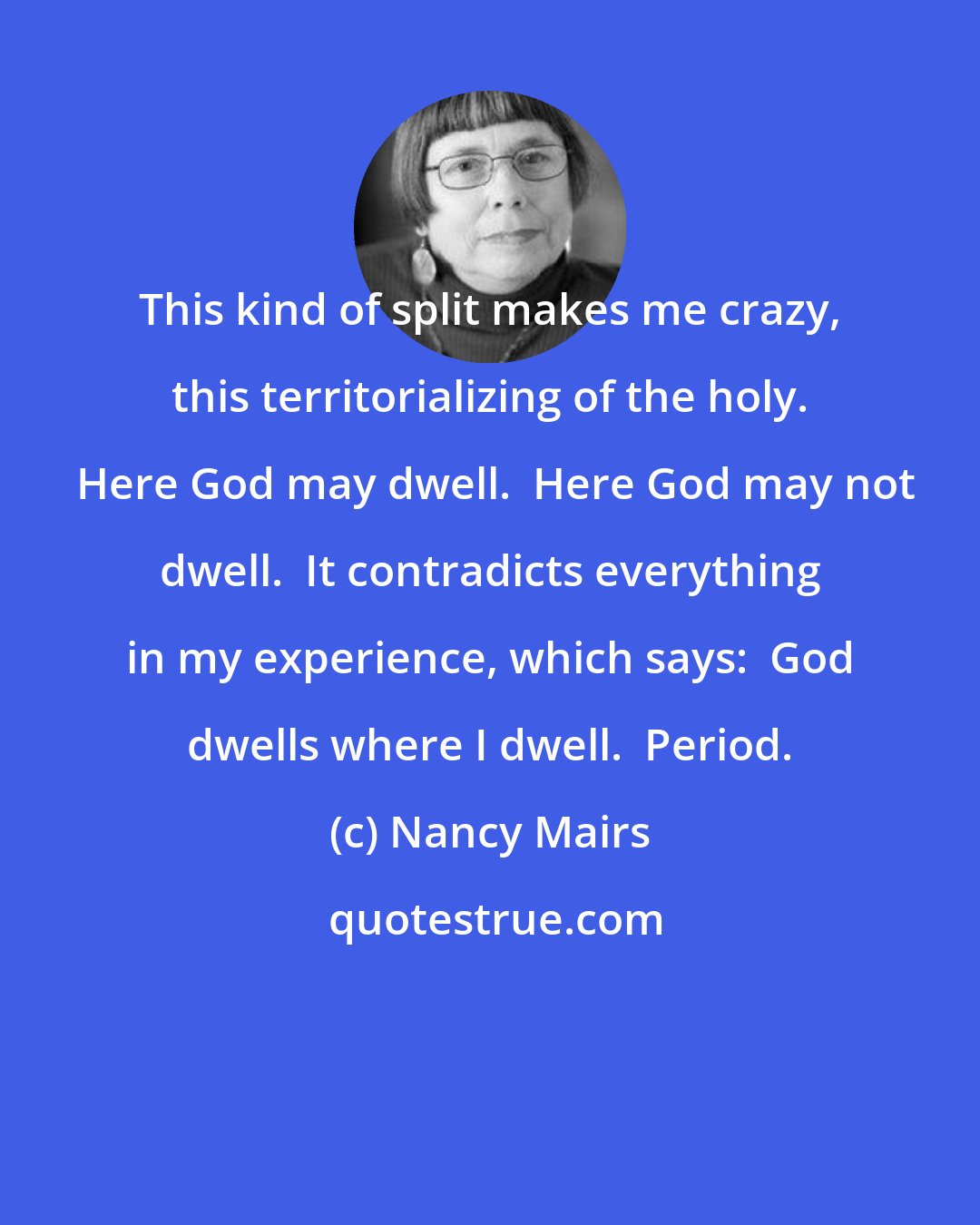 Nancy Mairs: This kind of split makes me crazy, this territorializing of the holy.  Here God may dwell.  Here God may not dwell.  It contradicts everything in my experience, which says:  God dwells where I dwell.  Period.