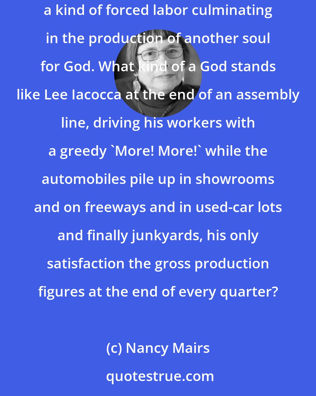 Nancy Mairs: Through its prohibition on birth control, the Church has suggested that the only right way to have children is through biological reproduction: a kind of forced labor culminating in the production of another soul for God. What kind of a God stands like Lee Iacocca at the end of an assembly line, driving his workers with a greedy 'More! More!' while the automobiles pile up in showrooms and on freeways and in used-car lots and finally junkyards, his only satisfaction the gross production figures at the end of every quarter?