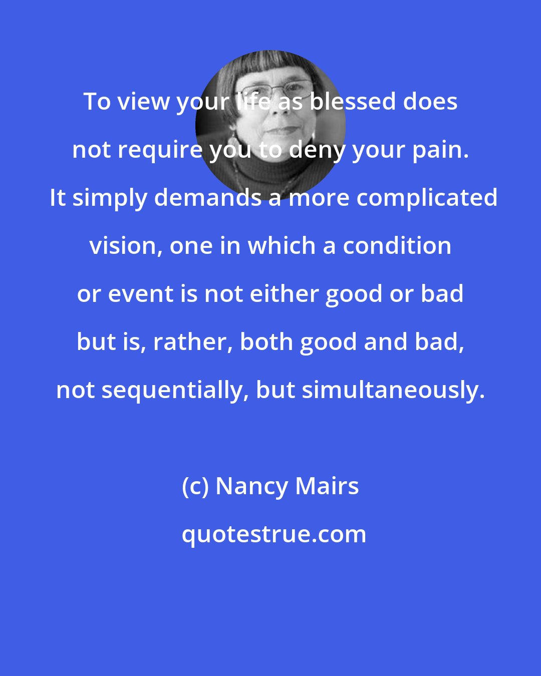 Nancy Mairs: To view your life as blessed does not require you to deny your pain.  It simply demands a more complicated vision, one in which a condition or event is not either good or bad but is, rather, both good and bad, not sequentially, but simultaneously.