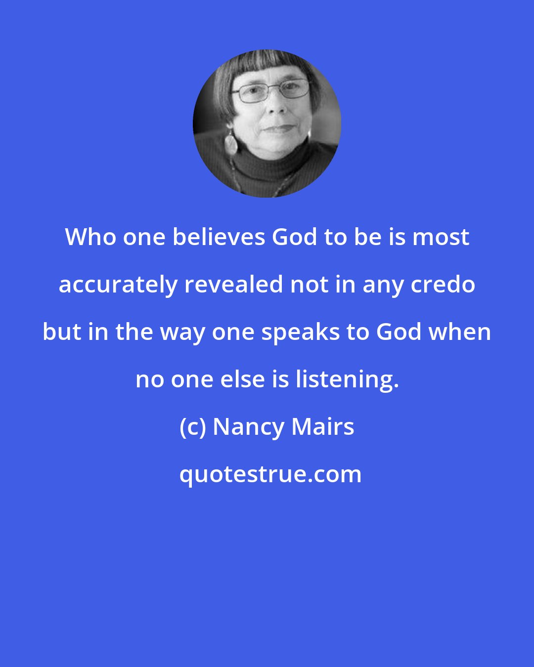 Nancy Mairs: Who one believes God to be is most accurately revealed not in any credo but in the way one speaks to God when no one else is listening.