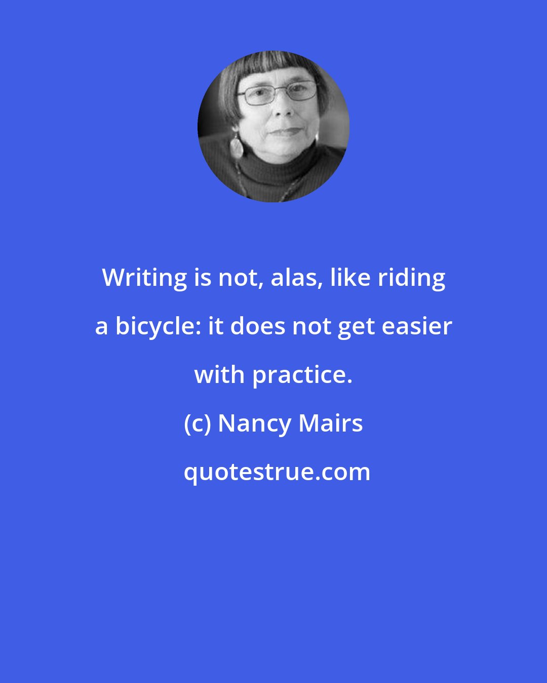 Nancy Mairs: Writing is not, alas, like riding a bicycle: it does not get easier with practice.