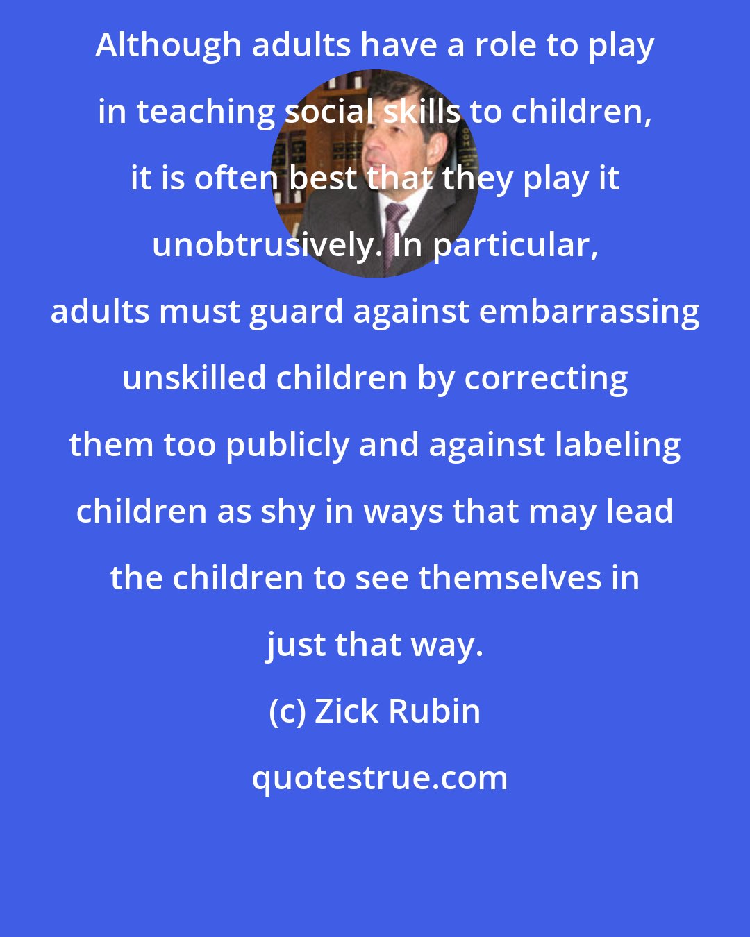 Zick Rubin: Although adults have a role to play in teaching social skills to children, it is often best that they play it unobtrusively. In particular, adults must guard against embarrassing unskilled children by correcting them too publicly and against labeling children as shy in ways that may lead the children to see themselves in just that way.